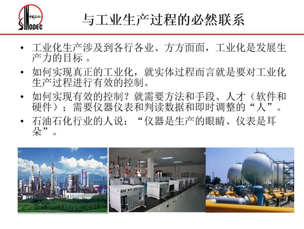 工業(yè)化生產(chǎn)涉及各行各業(yè)，方方面面，要對工業(yè)化生產(chǎn)過程進行有效控  制就需要人才、手段、方法和儀器儀表，對石油石化行業(yè)而言，儀器是生產(chǎn)  的眼睛、儀表是耳朵