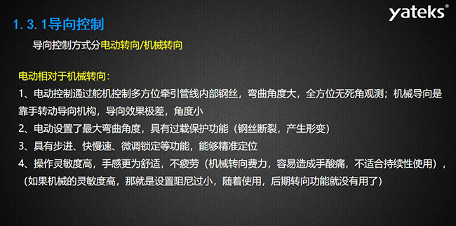 導向控制方式分電動轉向/機械轉向，電動控制通過舵機控制多方位牽引管線內部鋼絲，彎曲角度大， 全方位無死角觀測；機械導向是靠手轉動導向機構，導向效果極差，角度??；電動設置了最大彎曲角度， 具有過載保護功能（鋼絲斷裂，產生形變）；具有步進、快慢速、微調鎖定等功能，能夠精準定位；操作靈敏度高， 手感更為舒適，不疲勞（機械轉向費力，容易造成手酸痛，不適合持續性使用）， （如果機械的靈敏度高，那就是設置阻尼過小，隨著使用，后期轉向功能就沒有用了）